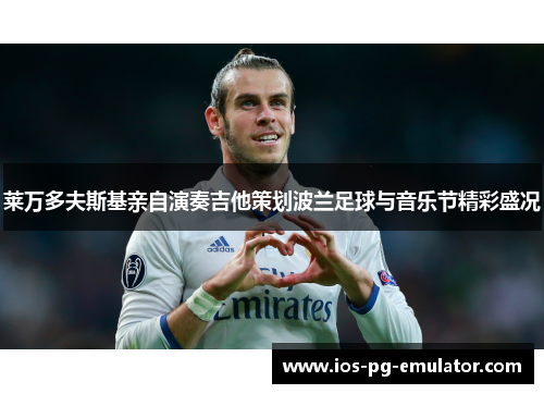 莱万多夫斯基亲自演奏吉他策划波兰足球与音乐节精彩盛况