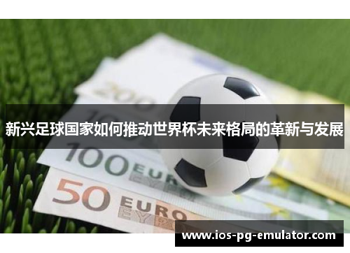 新兴足球国家如何推动世界杯未来格局的革新与发展 新兴足球国家如何推动世界杯未来格局的革新与发展
