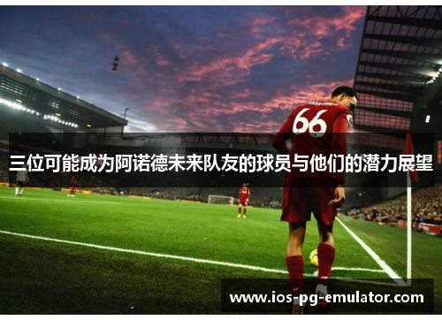 三位可能成为阿诺德未来队友的球员与他们的潜力展望