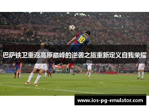 巴萨铁卫重返高原巅峰的逆袭之旅重新定义自我荣耀 巴萨铁卫重返高原巅峰的逆袭之旅重新定义自我荣耀