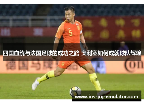 四国血统与法国足球的成功之路 奥利塞如何成就球队辉煌 四国血统与法国足球的成功之路 奥利塞如何成就球队辉煌