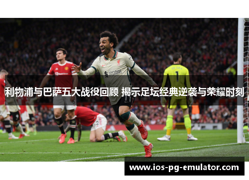 利物浦与巴萨五大战役回顾 揭示足坛经典逆袭与荣耀时刻