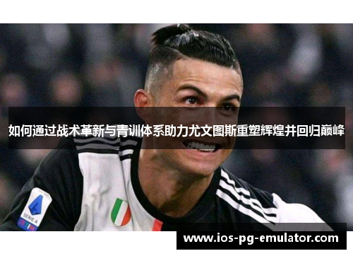 如何通过战术革新与青训体系助力尤文图斯重塑辉煌并回归巅峰 如何通过战术革新与青训体系助力尤文图斯重塑辉煌并回归巅峰