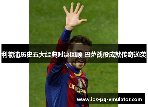 利物浦历史五大经典对决回顾 巴萨战役成就传奇逆袭