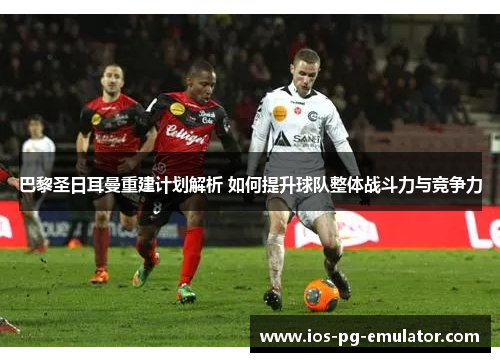 巴黎圣日耳曼重建计划解析 如何提升球队整体战斗力与竞争力