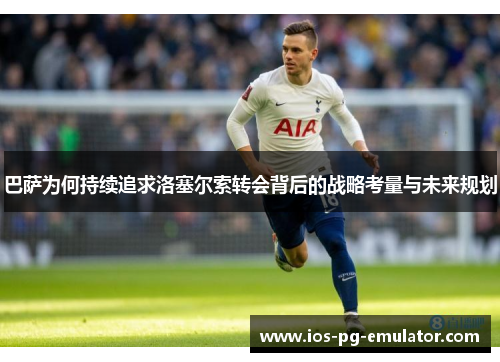 巴萨为何持续追求洛塞尔索转会背后的战略考量与未来规划