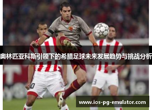 奥林匹亚科斯引领下的希腊足球未来发展趋势与挑战分析