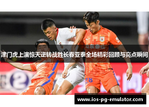 津门虎上演惊天逆转战胜长春亚泰全场精彩回顾与亮点瞬间
