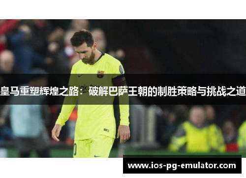 皇马重塑辉煌之路：破解巴萨王朝的制胜策略与挑战之道