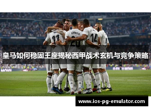 皇马如何稳固王座揭秘西甲战术玄机与竞争策略