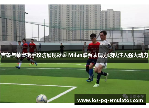 吉鲁与莱奥携手攻防展现默契 Milan联赛表现为球队注入强大动力