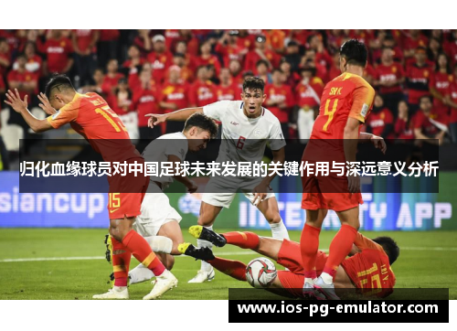 归化血缘球员对中国足球未来发展的关键作用与深远意义分析