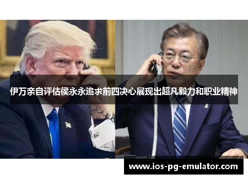 伊万亲自评估侯永永追求前四决心展现出超凡毅力和职业精神