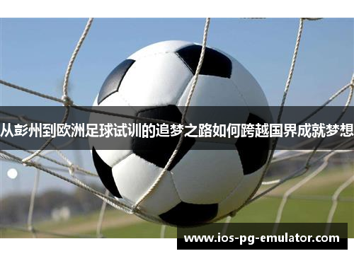 从彭州到欧洲足球试训的追梦之路如何跨越国界成就梦想