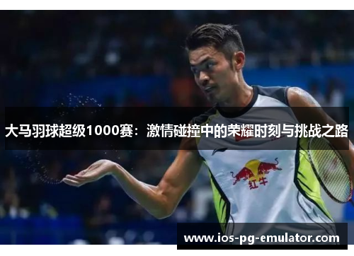 大马羽球超级1000赛：激情碰撞中的荣耀时刻与挑战之路