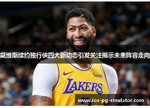 戴维斯续约独行侠四大新动态引发关注揭示未来阵容走向 戴维斯续约独行侠四大新动态引发关注揭示未来阵容走向