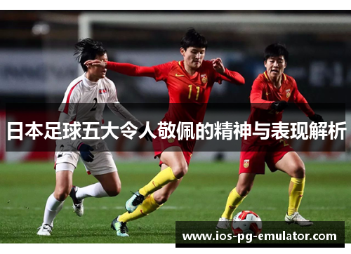 日本足球五大令人敬佩的精神与表现解析 日本足球五大令人敬佩的精神与表现解析