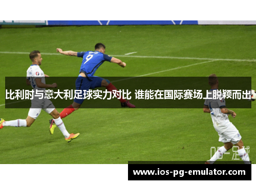 比利时与意大利足球实力对比 谁能在国际赛场上脱颖而出