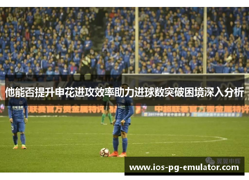 他能否提升申花进攻效率助力进球数突破困境深入分析 他能否提升申花进攻效率助力进球数突破困境深入分析