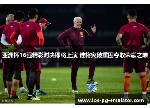 亚洲杯16强精彩对决即将上演 谁将突破重围夺取荣耀之巅