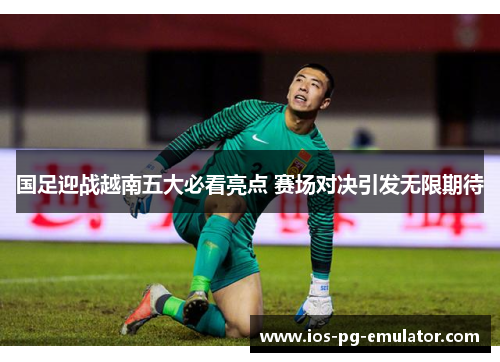 国足迎战越南五大必看亮点 赛场对决引发无限期待