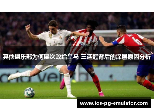 其他俱乐部为何屡次败给皇马 三连冠背后的深层原因分析