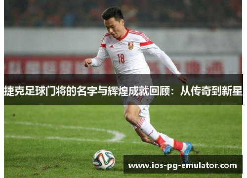 捷克足球门将的名字与辉煌成就回顾：从传奇到新星