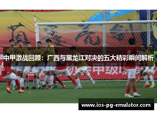 中甲激战回顾：广西与黑龙江对决的五大精彩瞬间解析