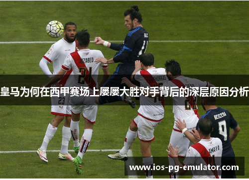 皇马为何在西甲赛场上屡屡大胜对手背后的深层原因分析