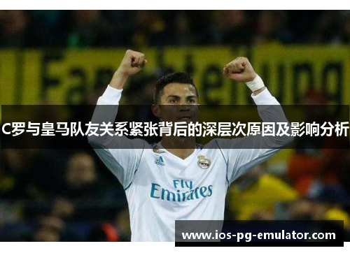 C罗与皇马队友关系紧张背后的深层次原因及影响分析