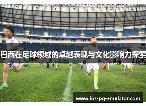 巴西在足球领域的卓越表现与文化影响力探索