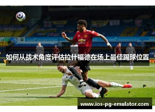 如何从战术角度评估拉什福德在场上最佳踢球位置