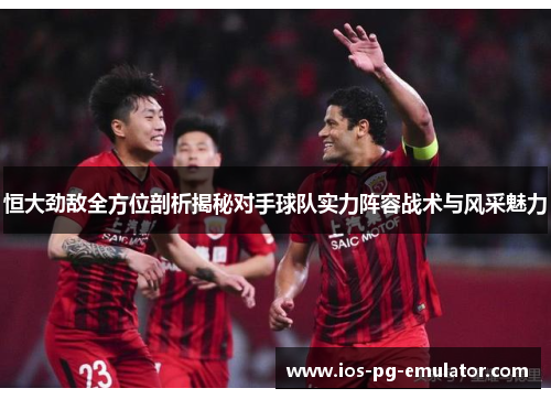 恒大劲敌全方位剖析揭秘对手球队实力阵容战术与风采魅力