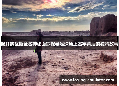 揭开纳瓦斯全名神秘面纱探寻足球场上名字背后的独特故事