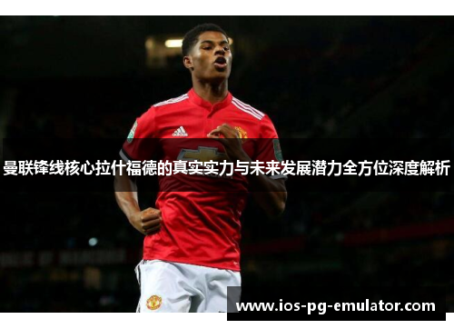 曼联锋线核心拉什福德的真实实力与未来发展潜力全方位深度解析 曼联锋线核心拉什福德的真实实力与未来发展潜力全方位深度解析