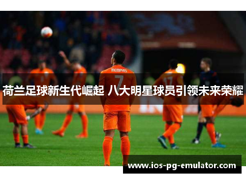 荷兰足球新生代崛起 八大明星球员引领未来荣耀