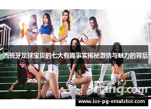 西班牙足球宝贝的七大有趣事实揭秘激情与魅力的背后