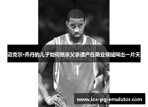 迈克尔·乔丹的儿子如何继承父亲遗产在商业领域闯出一片天