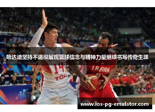 哈达迪坚持不退役展现篮球信念与精神力量继续书写传奇生涯