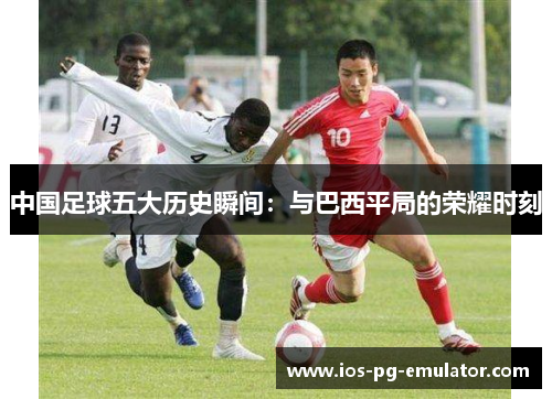 中国足球五大历史瞬间：与巴西平局的荣耀时刻