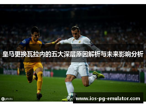 皇马更换瓦拉内的五大深层原因解析与未来影响分析