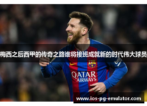 梅西之后西甲的传奇之路谁将接班成就新的时代伟大球员