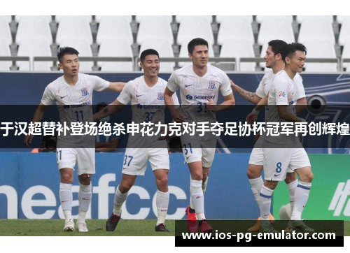 于汉超替补登场绝杀申花力克对手夺足协杯冠军再创辉煌