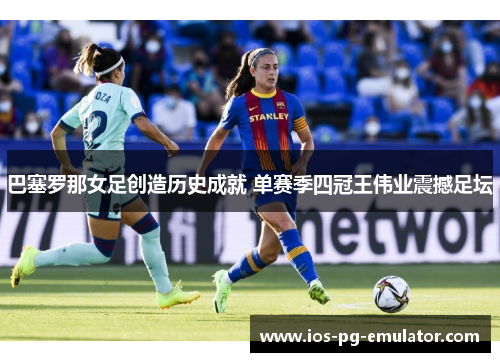 巴塞罗那女足创造历史成就 单赛季四冠王伟业震撼足坛