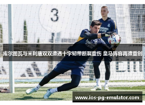 库尔图瓦与米利唐双双遭遇十字韧带断裂重伤 皇马阵容再遭重创