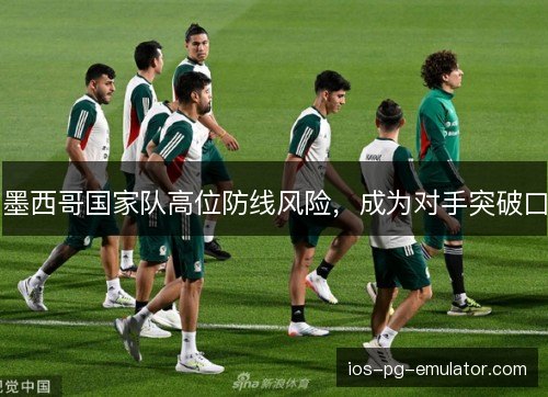 墨西哥国家队高位防线风险,成为对手突破口 墨西哥国家队高位防线风险,成为对手突破口
